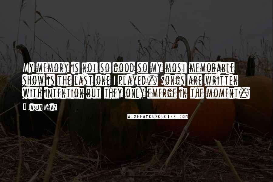 Jason Mraz Quotes: My memory is not so good so my most memorable show is the last one I played. Songs are written with intention but they only emerge in the moment.