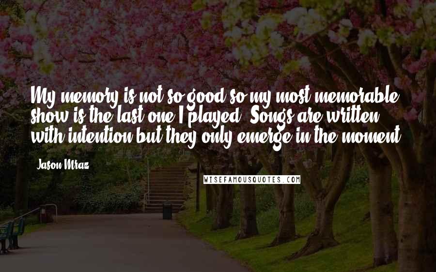 Jason Mraz Quotes: My memory is not so good so my most memorable show is the last one I played. Songs are written with intention but they only emerge in the moment.