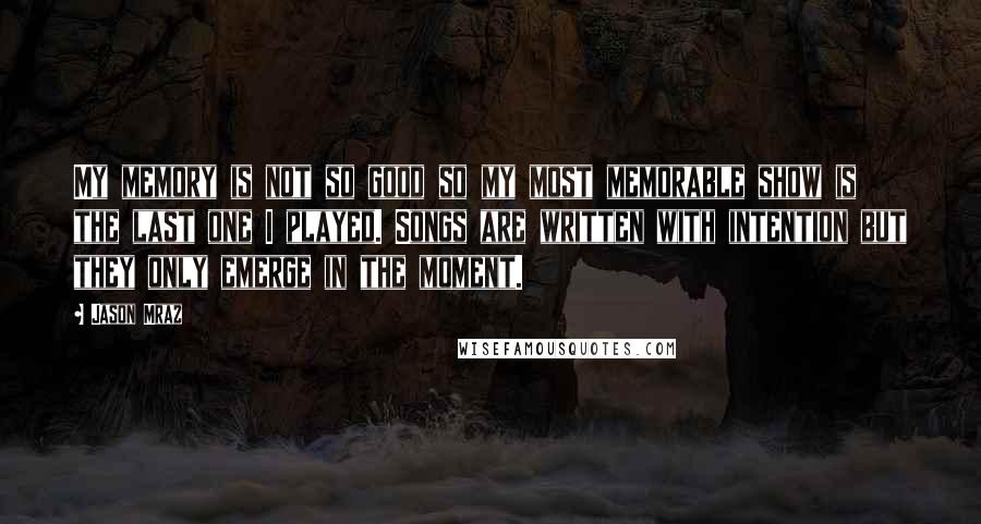 Jason Mraz Quotes: My memory is not so good so my most memorable show is the last one I played. Songs are written with intention but they only emerge in the moment.