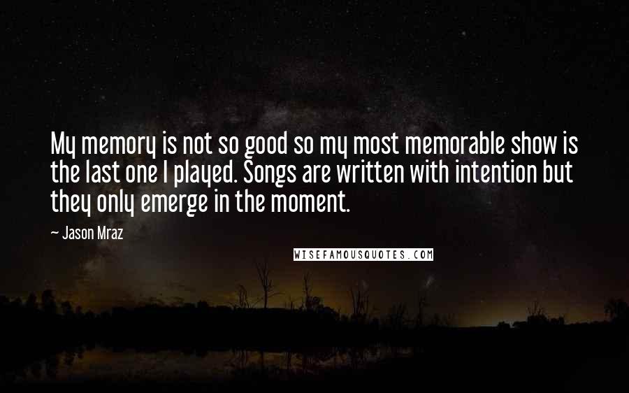 Jason Mraz Quotes: My memory is not so good so my most memorable show is the last one I played. Songs are written with intention but they only emerge in the moment.