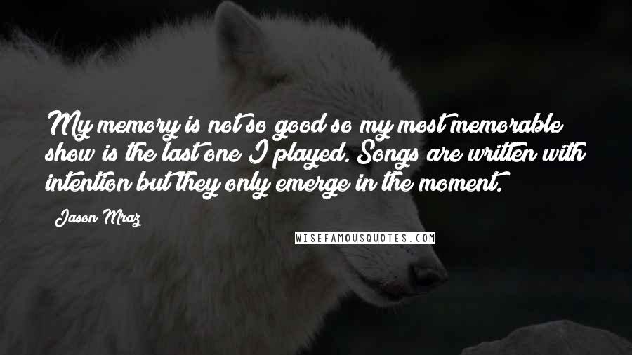 Jason Mraz Quotes: My memory is not so good so my most memorable show is the last one I played. Songs are written with intention but they only emerge in the moment.