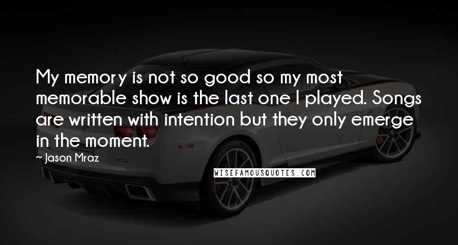 Jason Mraz Quotes: My memory is not so good so my most memorable show is the last one I played. Songs are written with intention but they only emerge in the moment.