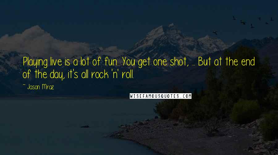 Jason Mraz Quotes: Playing live is a lot of fun. You get one shot, ... But at the end of the day, it's all rock 'n' roll.