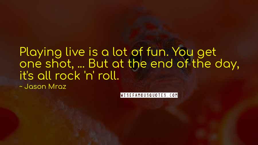 Jason Mraz Quotes: Playing live is a lot of fun. You get one shot, ... But at the end of the day, it's all rock 'n' roll.