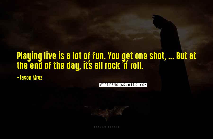 Jason Mraz Quotes: Playing live is a lot of fun. You get one shot, ... But at the end of the day, it's all rock 'n' roll.