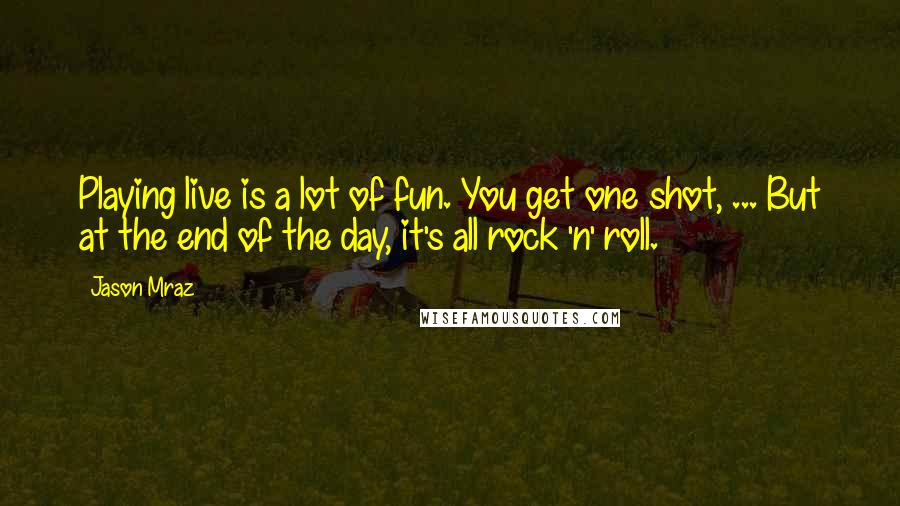 Jason Mraz Quotes: Playing live is a lot of fun. You get one shot, ... But at the end of the day, it's all rock 'n' roll.