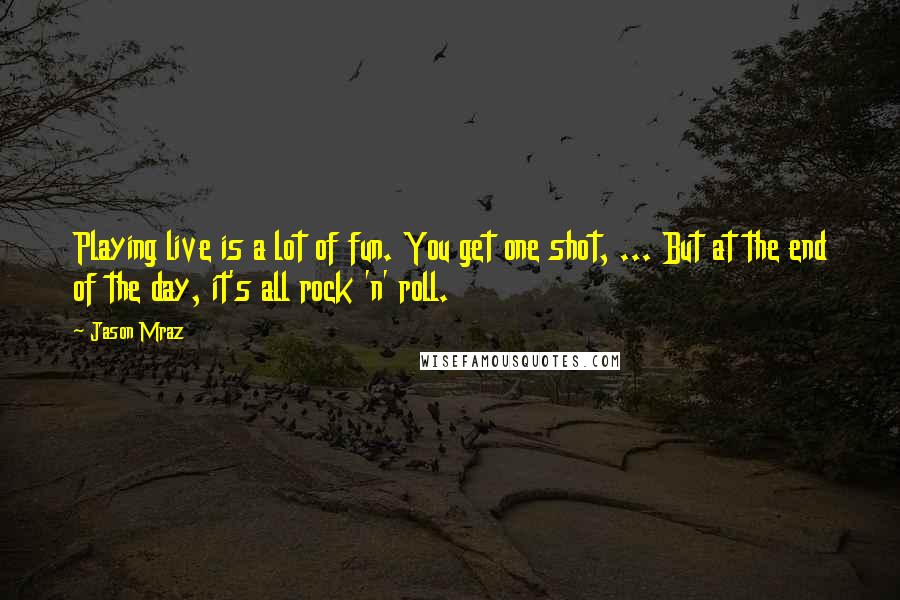 Jason Mraz Quotes: Playing live is a lot of fun. You get one shot, ... But at the end of the day, it's all rock 'n' roll.