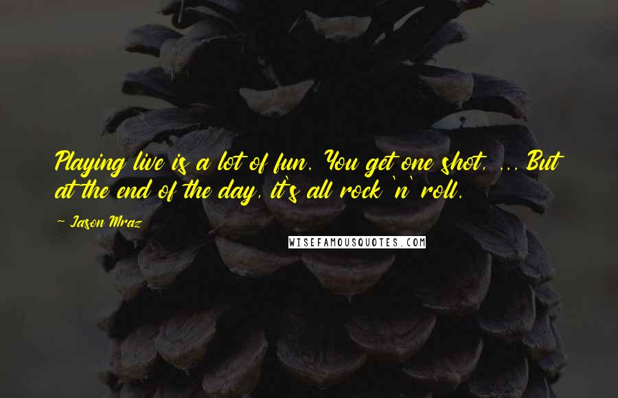 Jason Mraz Quotes: Playing live is a lot of fun. You get one shot, ... But at the end of the day, it's all rock 'n' roll.