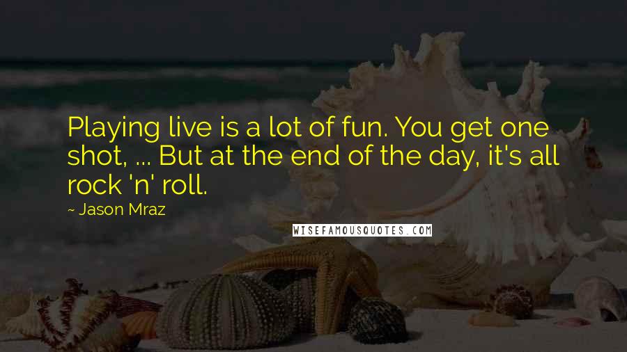 Jason Mraz Quotes: Playing live is a lot of fun. You get one shot, ... But at the end of the day, it's all rock 'n' roll.