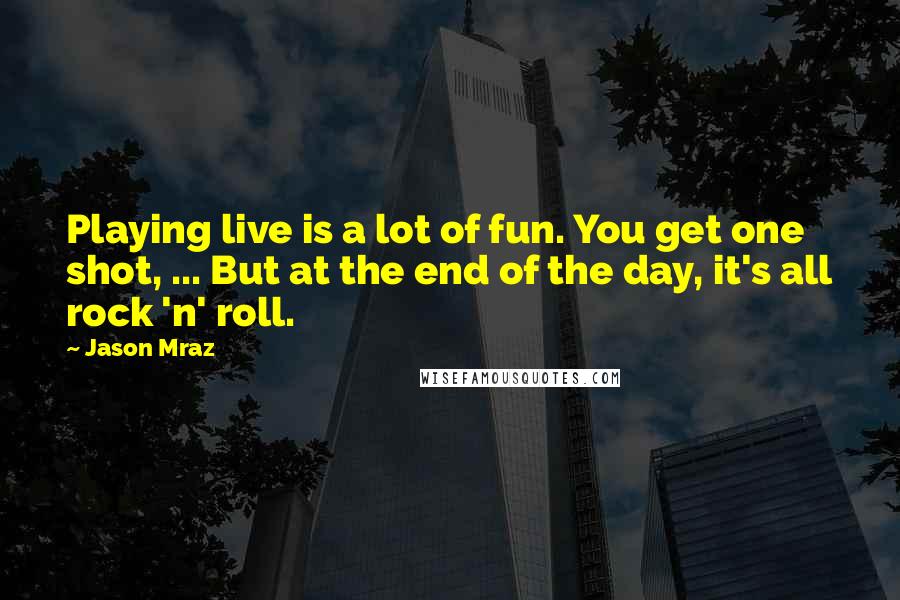 Jason Mraz Quotes: Playing live is a lot of fun. You get one shot, ... But at the end of the day, it's all rock 'n' roll.
