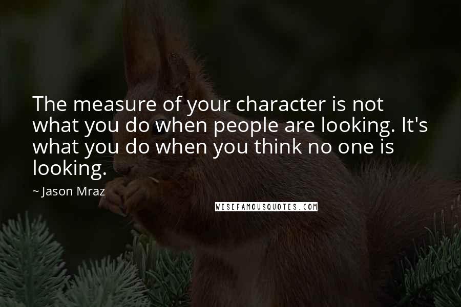 Jason Mraz Quotes: The measure of your character is not what you do when people are looking. It's what you do when you think no one is looking.