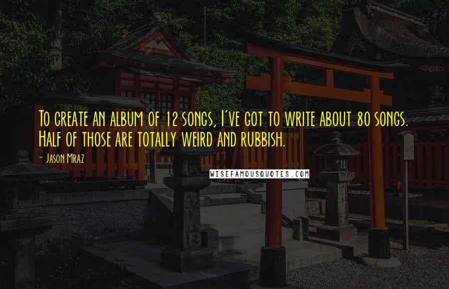 Jason Mraz Quotes: To create an album of 12 songs, I've got to write about 80 songs. Half of those are totally weird and rubbish.