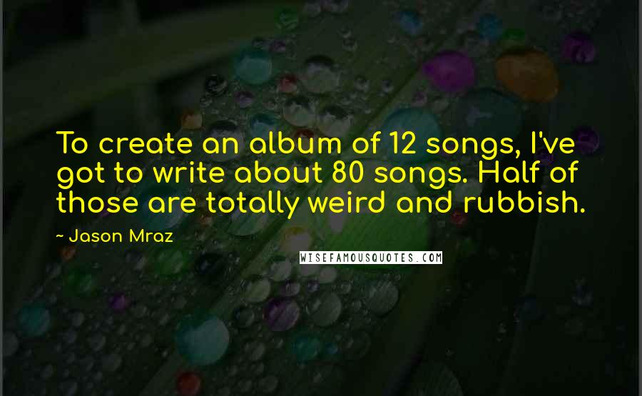Jason Mraz Quotes: To create an album of 12 songs, I've got to write about 80 songs. Half of those are totally weird and rubbish.