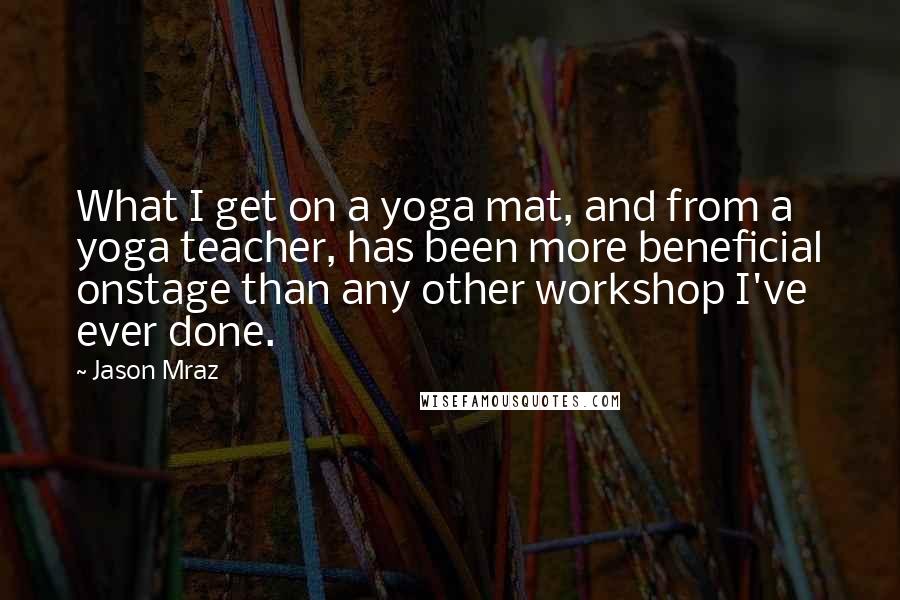 Jason Mraz Quotes: What I get on a yoga mat, and from a yoga teacher, has been more beneficial onstage than any other workshop I've ever done.
