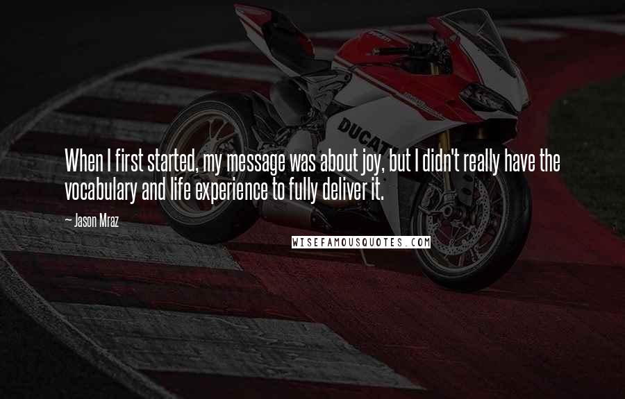 Jason Mraz Quotes: When I first started, my message was about joy, but I didn't really have the vocabulary and life experience to fully deliver it.