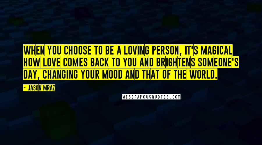 Jason Mraz Quotes: When you choose to be a loving person, it's magical how love comes back to you and brightens someone's day, changing your mood and that of the world.