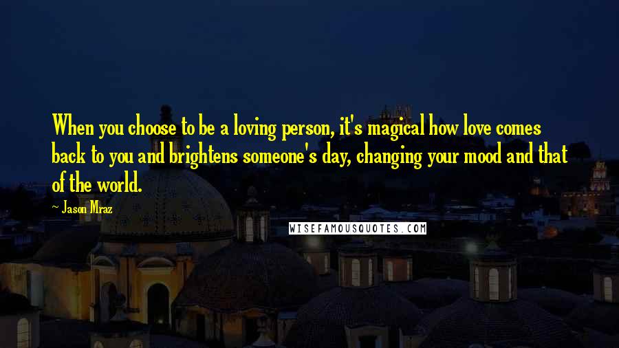 Jason Mraz Quotes: When you choose to be a loving person, it's magical how love comes back to you and brightens someone's day, changing your mood and that of the world.