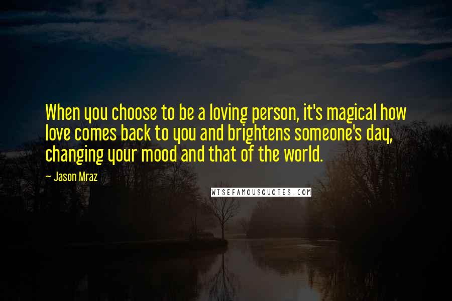 Jason Mraz Quotes: When you choose to be a loving person, it's magical how love comes back to you and brightens someone's day, changing your mood and that of the world.