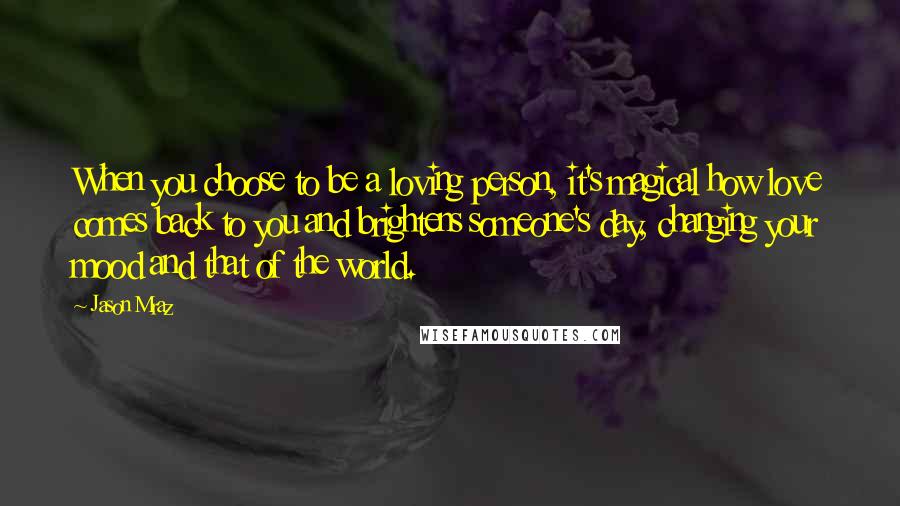 Jason Mraz Quotes: When you choose to be a loving person, it's magical how love comes back to you and brightens someone's day, changing your mood and that of the world.