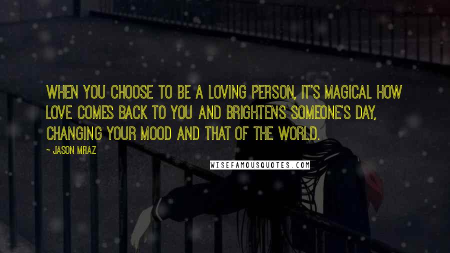 Jason Mraz Quotes: When you choose to be a loving person, it's magical how love comes back to you and brightens someone's day, changing your mood and that of the world.