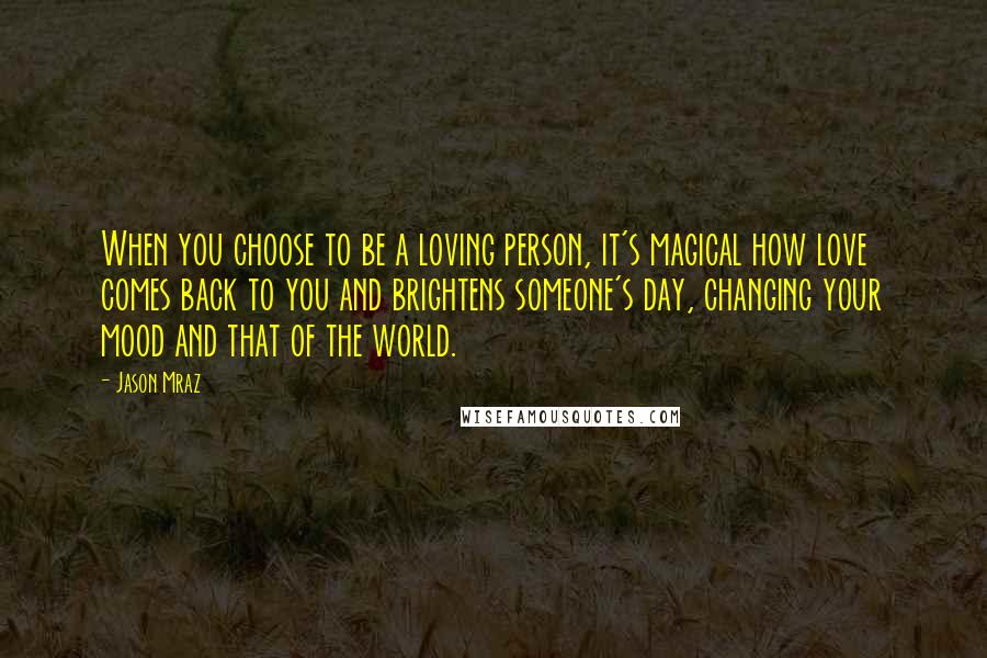 Jason Mraz Quotes: When you choose to be a loving person, it's magical how love comes back to you and brightens someone's day, changing your mood and that of the world.
