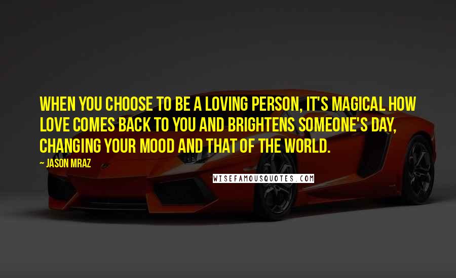 Jason Mraz Quotes: When you choose to be a loving person, it's magical how love comes back to you and brightens someone's day, changing your mood and that of the world.