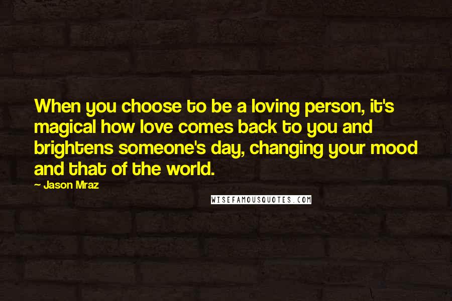 Jason Mraz Quotes: When you choose to be a loving person, it's magical how love comes back to you and brightens someone's day, changing your mood and that of the world.