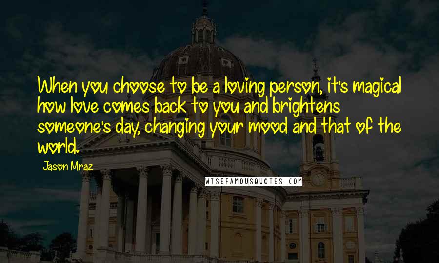 Jason Mraz Quotes: When you choose to be a loving person, it's magical how love comes back to you and brightens someone's day, changing your mood and that of the world.