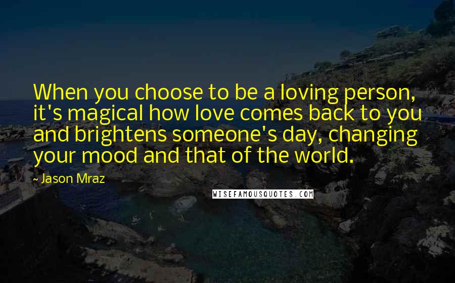 Jason Mraz Quotes: When you choose to be a loving person, it's magical how love comes back to you and brightens someone's day, changing your mood and that of the world.