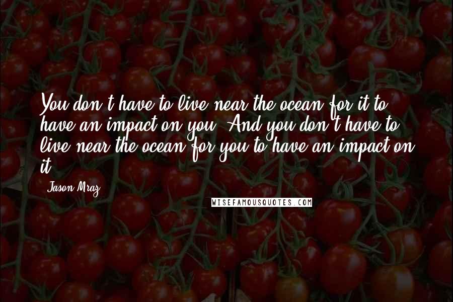 Jason Mraz Quotes: You don't have to live near the ocean for it to have an impact on you. And you don't have to live near the ocean for you to have an impact on it.