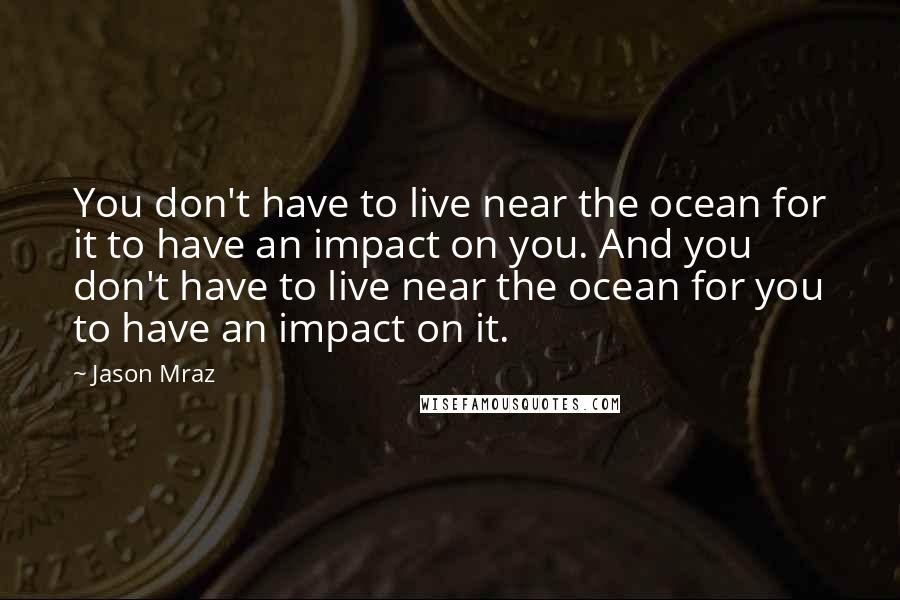 Jason Mraz Quotes: You don't have to live near the ocean for it to have an impact on you. And you don't have to live near the ocean for you to have an impact on it.