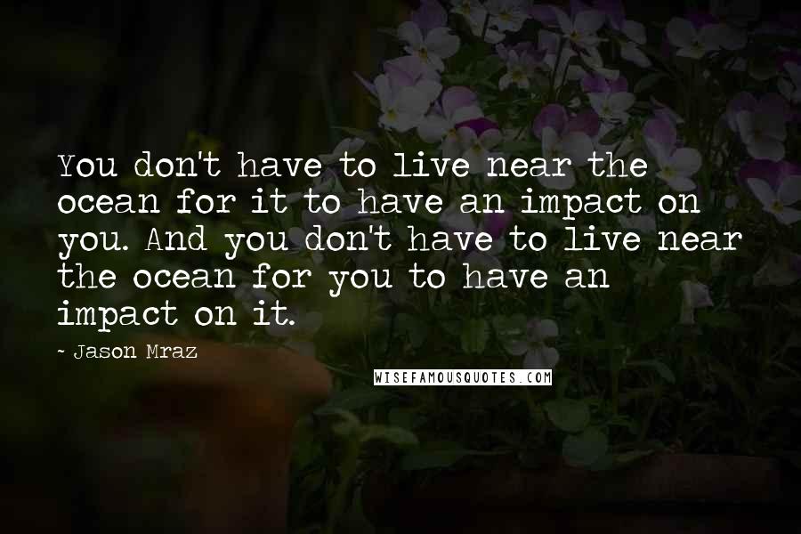 Jason Mraz Quotes: You don't have to live near the ocean for it to have an impact on you. And you don't have to live near the ocean for you to have an impact on it.