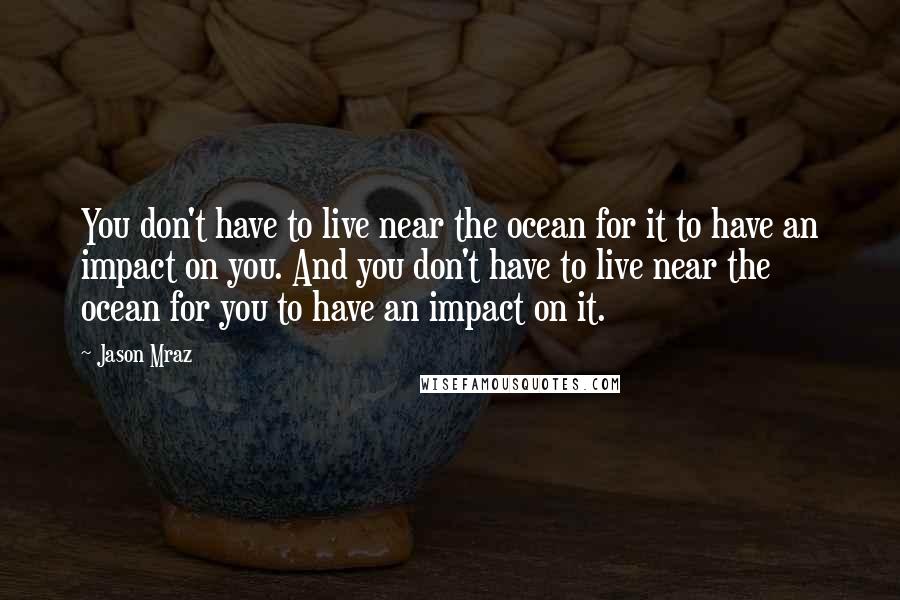 Jason Mraz Quotes: You don't have to live near the ocean for it to have an impact on you. And you don't have to live near the ocean for you to have an impact on it.