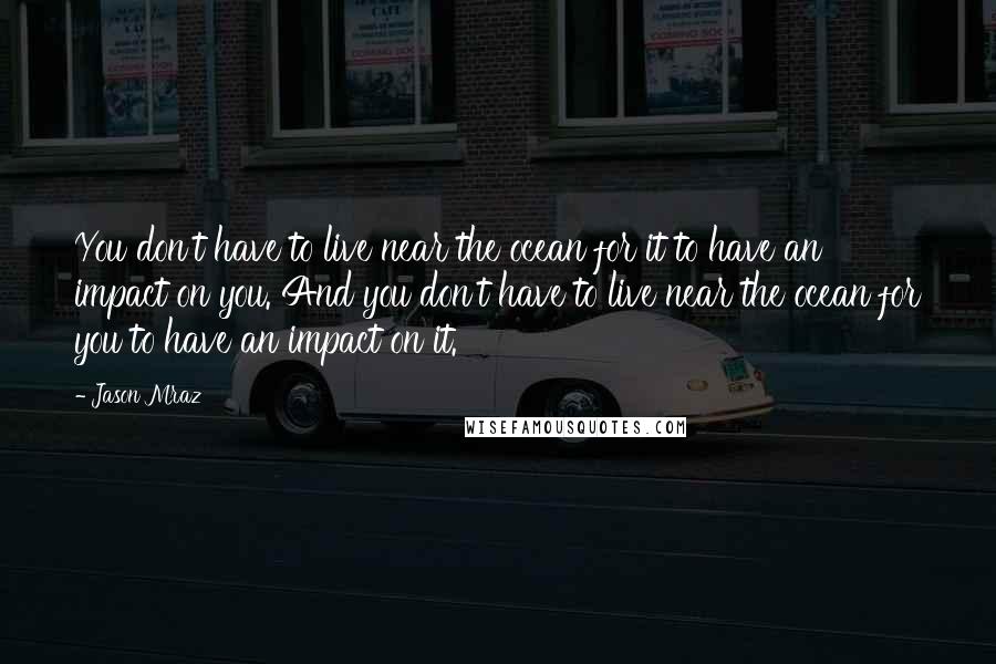 Jason Mraz Quotes: You don't have to live near the ocean for it to have an impact on you. And you don't have to live near the ocean for you to have an impact on it.