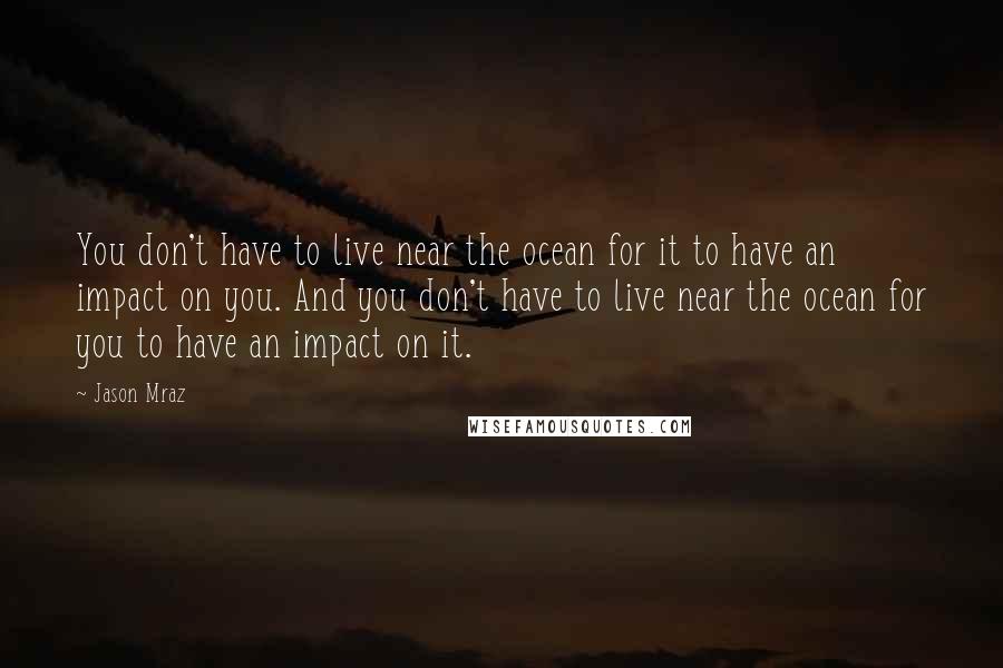 Jason Mraz Quotes: You don't have to live near the ocean for it to have an impact on you. And you don't have to live near the ocean for you to have an impact on it.