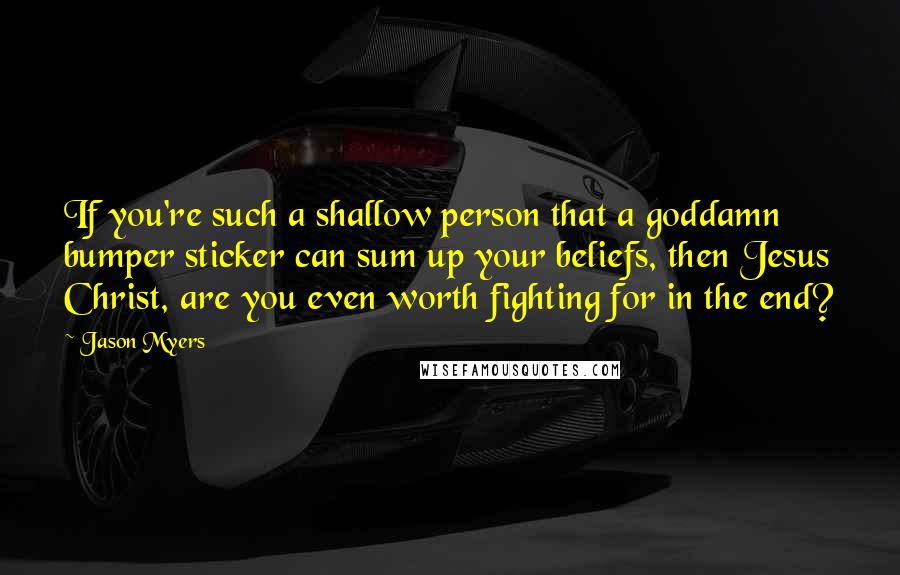 Jason Myers Quotes: If you're such a shallow person that a goddamn bumper sticker can sum up your beliefs, then Jesus Christ, are you even worth fighting for in the end?