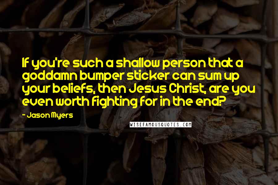 Jason Myers Quotes: If you're such a shallow person that a goddamn bumper sticker can sum up your beliefs, then Jesus Christ, are you even worth fighting for in the end?