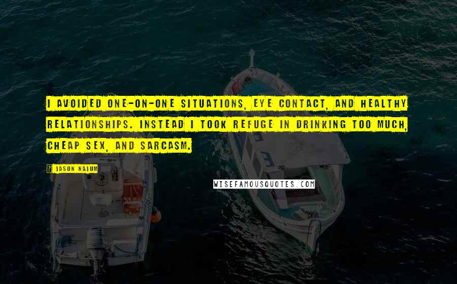 Jason Najum Quotes: I avoided one-on-one situations, eye contact, and healthy relationships. Instead I took refuge in drinking too much, cheap sex, and sarcasm.