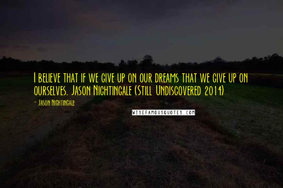 Jason Nightingale Quotes: I believe that if we give up on our dreams that we give up on ourselves. Jason Nightingale (Still Undiscovered 2014)