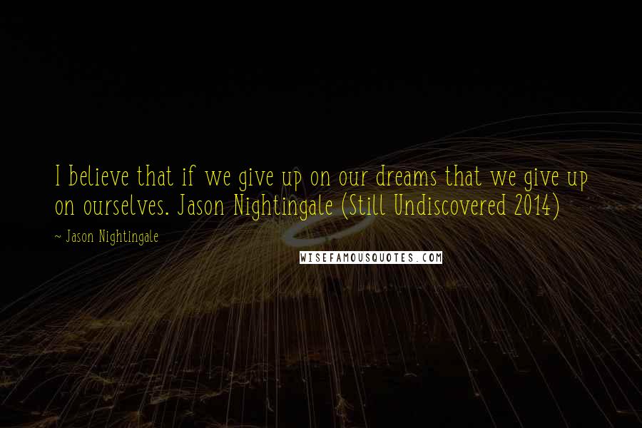Jason Nightingale Quotes: I believe that if we give up on our dreams that we give up on ourselves. Jason Nightingale (Still Undiscovered 2014)