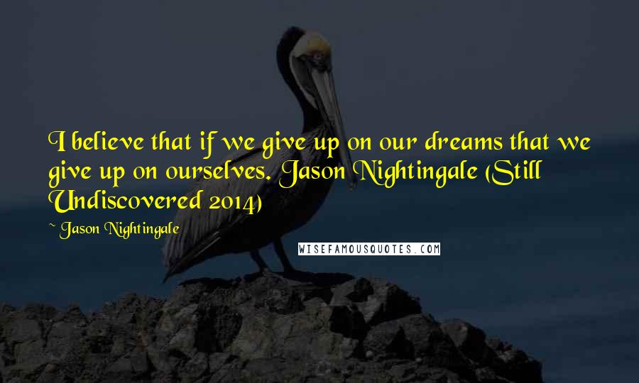 Jason Nightingale Quotes: I believe that if we give up on our dreams that we give up on ourselves. Jason Nightingale (Still Undiscovered 2014)