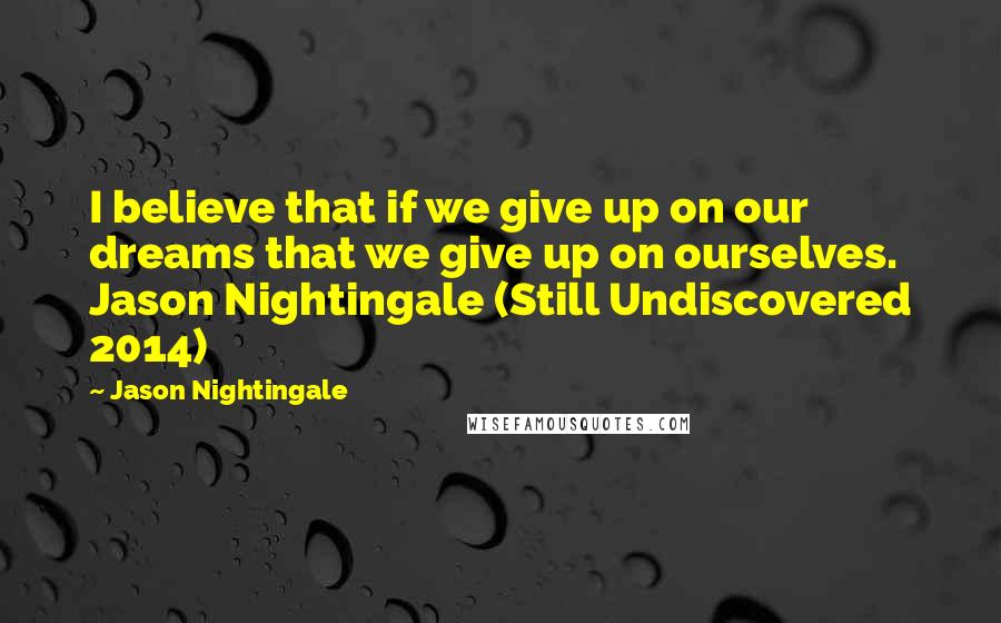 Jason Nightingale Quotes: I believe that if we give up on our dreams that we give up on ourselves. Jason Nightingale (Still Undiscovered 2014)