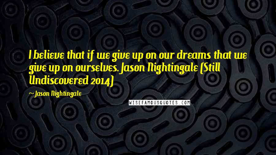 Jason Nightingale Quotes: I believe that if we give up on our dreams that we give up on ourselves. Jason Nightingale (Still Undiscovered 2014)