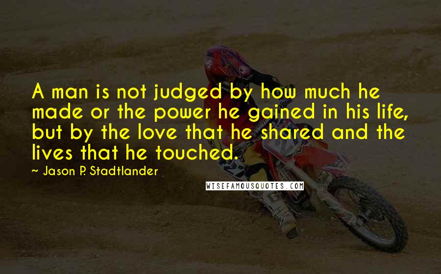 Jason P. Stadtlander Quotes: A man is not judged by how much he made or the power he gained in his life, but by the love that he shared and the lives that he touched.