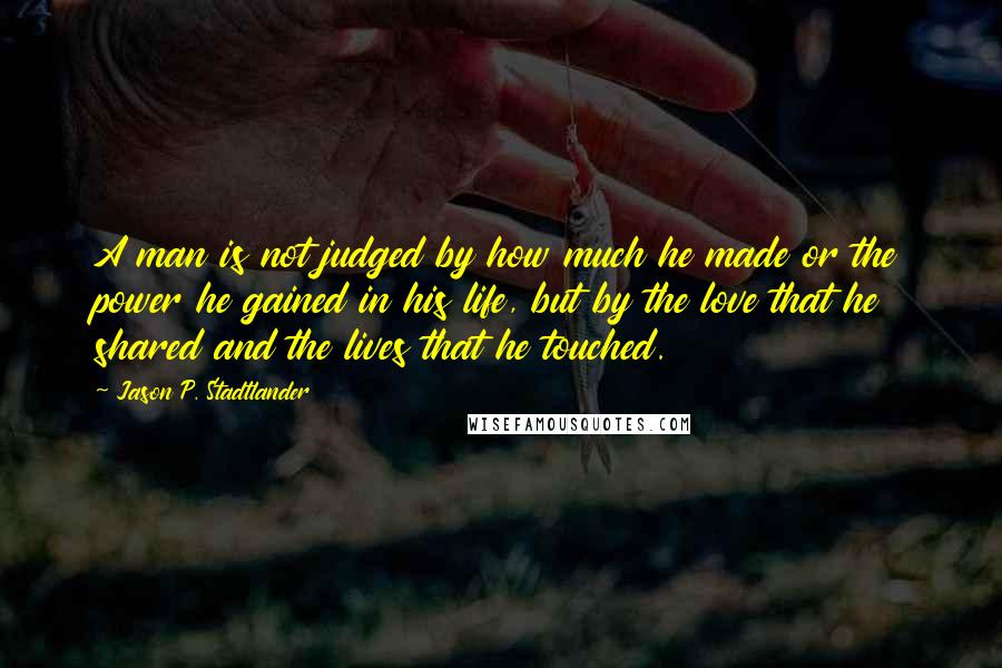 Jason P. Stadtlander Quotes: A man is not judged by how much he made or the power he gained in his life, but by the love that he shared and the lives that he touched.