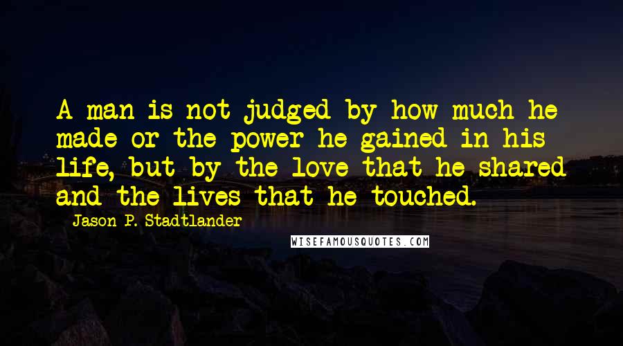 Jason P. Stadtlander Quotes: A man is not judged by how much he made or the power he gained in his life, but by the love that he shared and the lives that he touched.