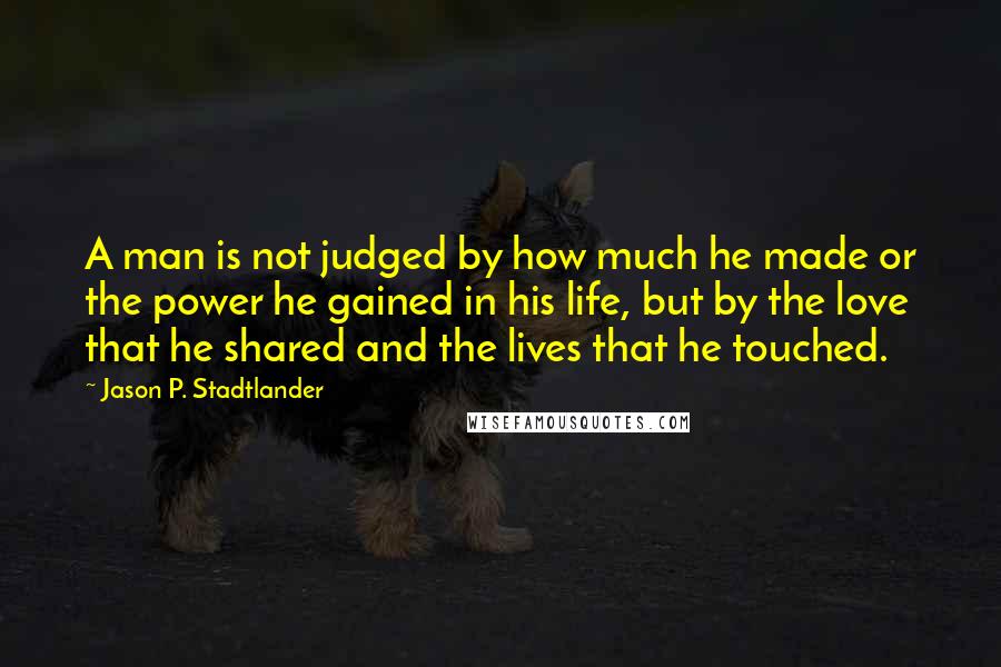 Jason P. Stadtlander Quotes: A man is not judged by how much he made or the power he gained in his life, but by the love that he shared and the lives that he touched.