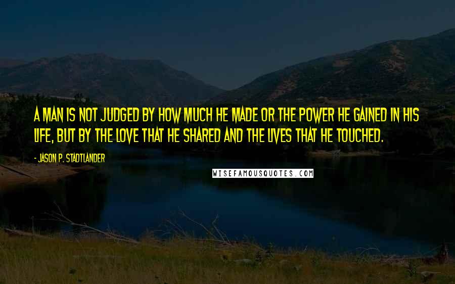 Jason P. Stadtlander Quotes: A man is not judged by how much he made or the power he gained in his life, but by the love that he shared and the lives that he touched.
