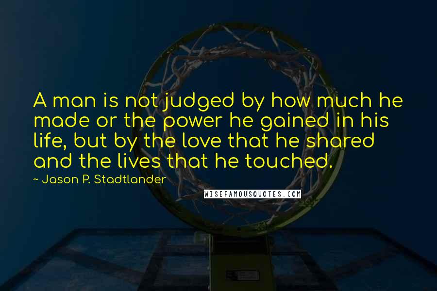 Jason P. Stadtlander Quotes: A man is not judged by how much he made or the power he gained in his life, but by the love that he shared and the lives that he touched.