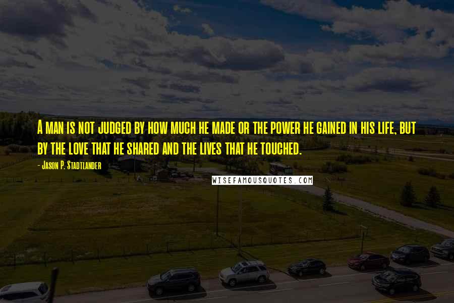 Jason P. Stadtlander Quotes: A man is not judged by how much he made or the power he gained in his life, but by the love that he shared and the lives that he touched.